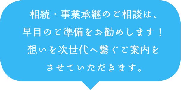 相続・事業承継のご相談は、早目のご準備をお勧めします!想いを次世代へ繋ぐご案内をさせていただきます。 相続・事業承継のご相談は、早目のご準備をお勧めします!想いを次世代へ繋ぐご案内をさせていただきます。