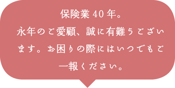 保険業40年。永年のご愛顧、誠に有難うございます。お困りの際にはいつでもご一報ください。 保険業40年。永年のご愛顧、誠に有難うございます。お困りの際にはいつでもご一報ください。